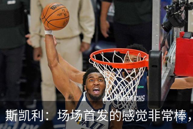 斯凯利：场场首发的感觉非常棒，我为自己付出的努力感到自豪